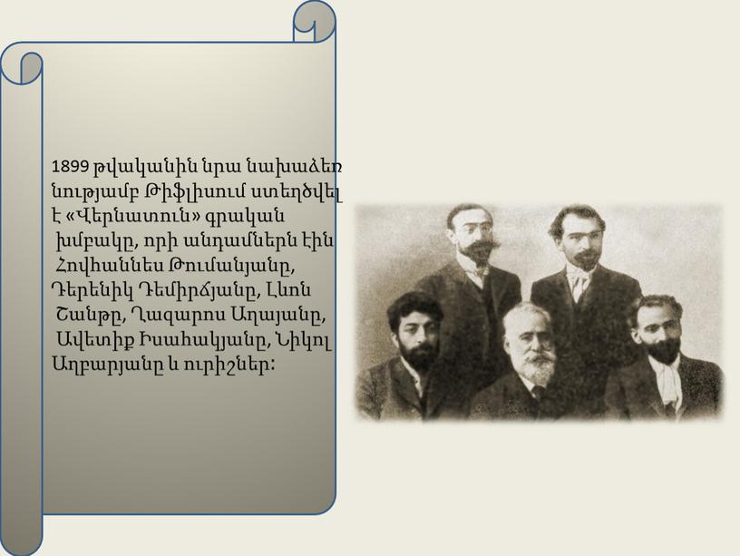 1899 թվականին նրա նախաձեռ նությամբ Թիֆլիսում ստեղծվել է «Վերնատուն» գրական խմբակը, որի անդամներն էին Հովհաննես Թումանյանը, Դերենիկ Դեմիրճյանը, Լևոն Շանթը, Ղազարոս Աղայանը, Ավետիք Իսահակյանը, Նիկոլ…