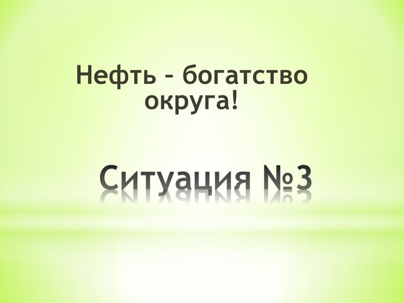 Ситуация №3 Нефть – богатство округа!