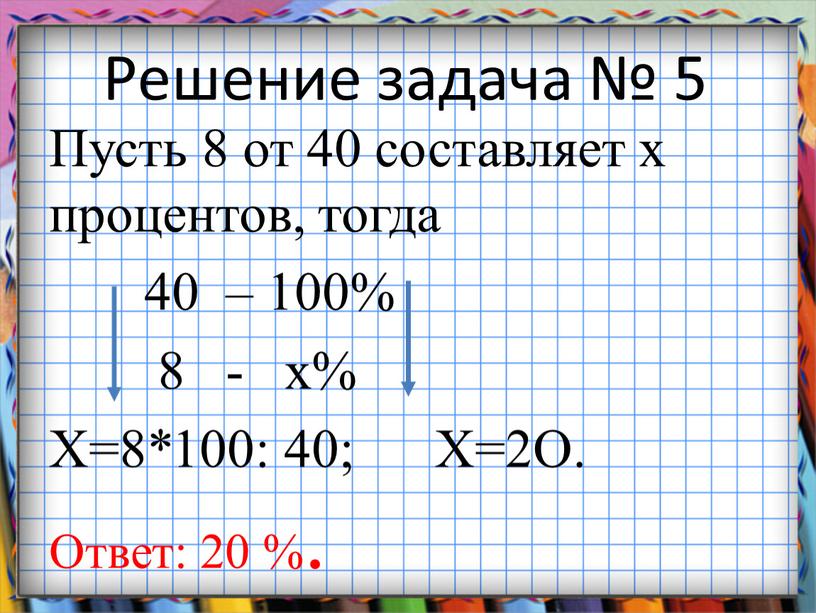 Решение задача № 5 Пусть 8 от 40 составляет х процентов, тогда 40 – 100% 8 - х%