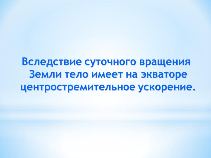 Вследствие суточного вращения Земли тело имеет на экваторе центростремительное ускорение