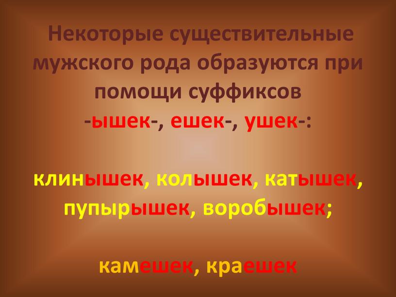 Некоторые существительные мужского рода образуются при помощи суффиксов -ышек-, ешек-, ушек-: клинышек, колышек, катышек, пупырышек, воробышек; камешек, краешек