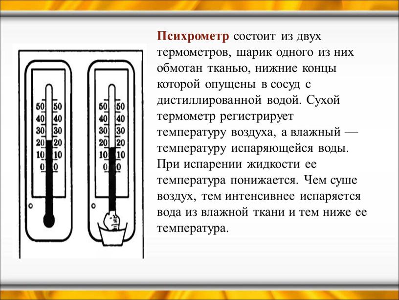 Психрометр состоит из двух термометров, шарик одного из них обмотан тканью, нижние концы которой опущены в сосуд с дистиллированной водой