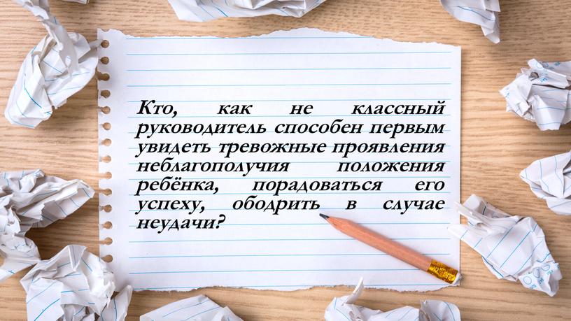 Кто, как не классный руководитель способен первым увидеть тревожные проявления неблагополучия положения ребёнка, порадоваться его успеху, ободрить в случае неудачи?