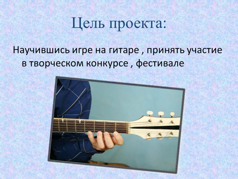 Цель проекта: Научившись игре на гитаре , принять участие в творческом конкурсе , фестивале