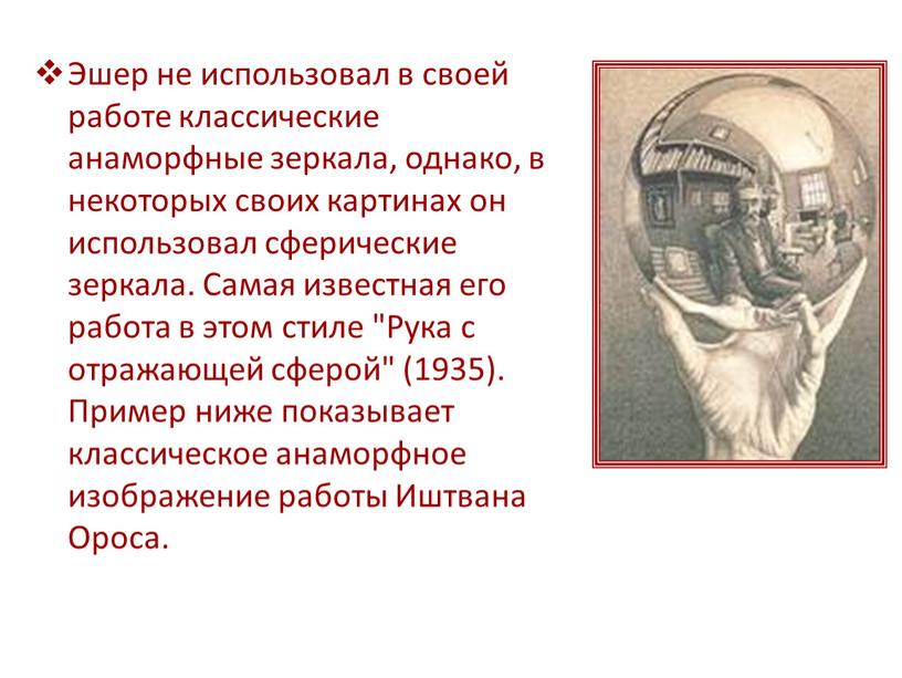 Эшер не использовал в своей работе классические анаморфные зеркала, однако, в некоторых своих картинах он использовал сферические зеркала