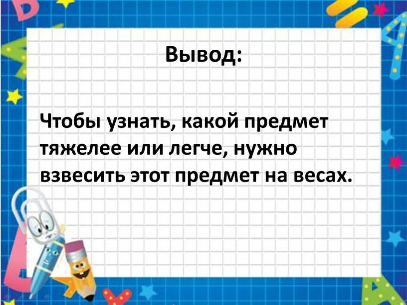 Вывод: Чтобы узнать, какой предмет тяжелее или легче, нужно взвесить этот предмет на весах