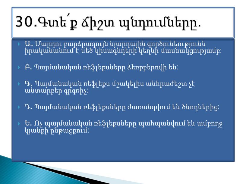 Ա. Մարդու բարձրագույն նյարդային գործունեությունն իրականանում է մեծ կիսագնդերի կեղևի մասնակցությամբ: Բ. Պայմանական ռեֆլեքսները ձեռքբերովի են: Գ. Պայմանական ռեֆլեքս մշակելիս անհրաժեշտ չէ անտարբեր գրգռիչ: Դ.…