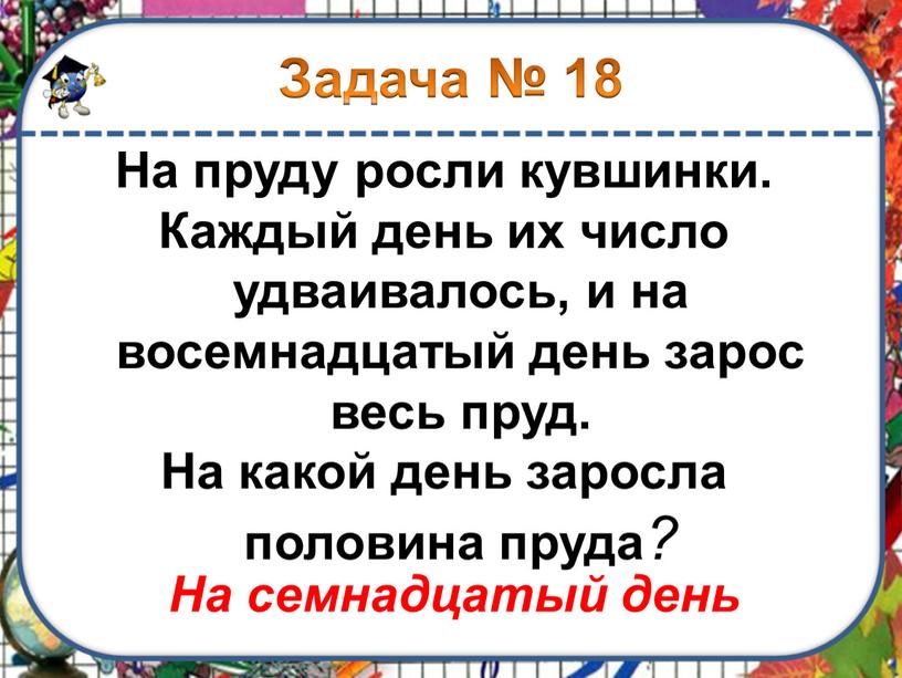 На пруду росли кувшинки. Каждый день их число удваивалось, и на восемнадцатый день зарос весь пруд