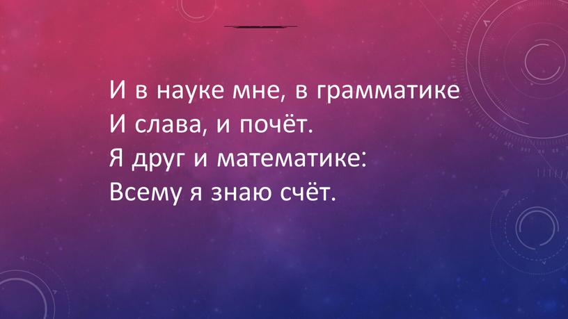 И в науке мне, в грамматике И слава, и почёт