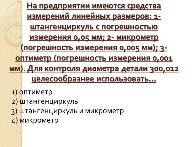 На предприятии имеются средства измерений линейных размеров: 1-штангенциркуль с погрешностью измерения 0,05 мм; 2- микрометр (погрешность измерения 0,005 мм); 3- оптиметр (погрешность измерения 0,001 мм)