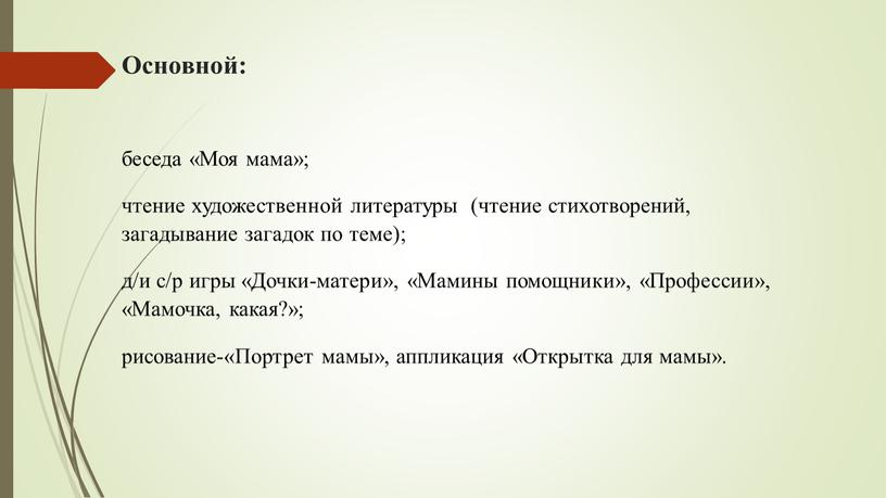 Основной: беседа «Моя мама»; чтение художественной литературы (чтение стихотворений, загадывание загадок по теме); д/и с/р игры «Дочки-матери», «Мамины помощники», «Профессии», «Мамочка, какая?»; рисование-«Портрет мамы», аппликация…