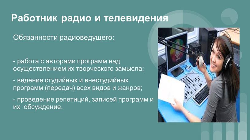 Работник радио и телевидения Обязанности радиоведущего: - работа с авторами программ над осуществлением их творческого замысла; - ведение студийных и внестудийных программ (передач) всех видов…