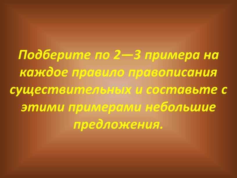 Подберите по 2—3 примера на каждое правило правописания существительных и составьте с этими примерами небольшие предложения