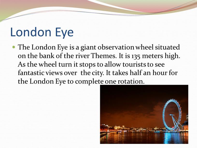 London Eye The London Eye is a giant observation wheel situated on the bank of the river
