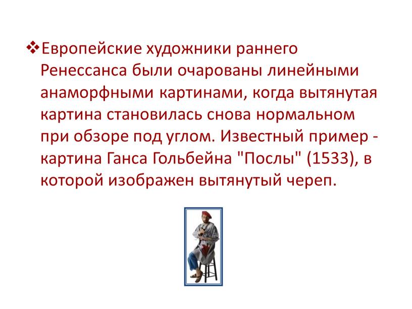 Европейские художники раннего Ренессанса были очарованы линейными анаморфными картинами, когда вытянутая картина становилась снова нормальном при обзоре под углом