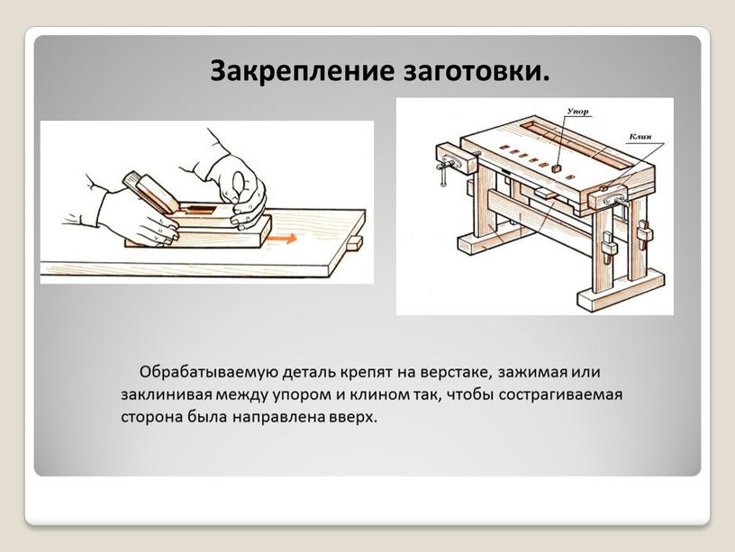 Обрабатываемую деталь крепят на верстаке, зажимая или заклинивая между упором и клином так, чтобы сострагиваемая сторона была направлена вверх