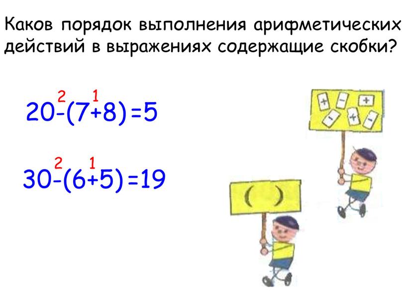 Каков порядок выполнения арифметических действий в выражениях содержащие скобки? 20-(7+8) 30-(6+5) 1 2 1 2 =19 =5