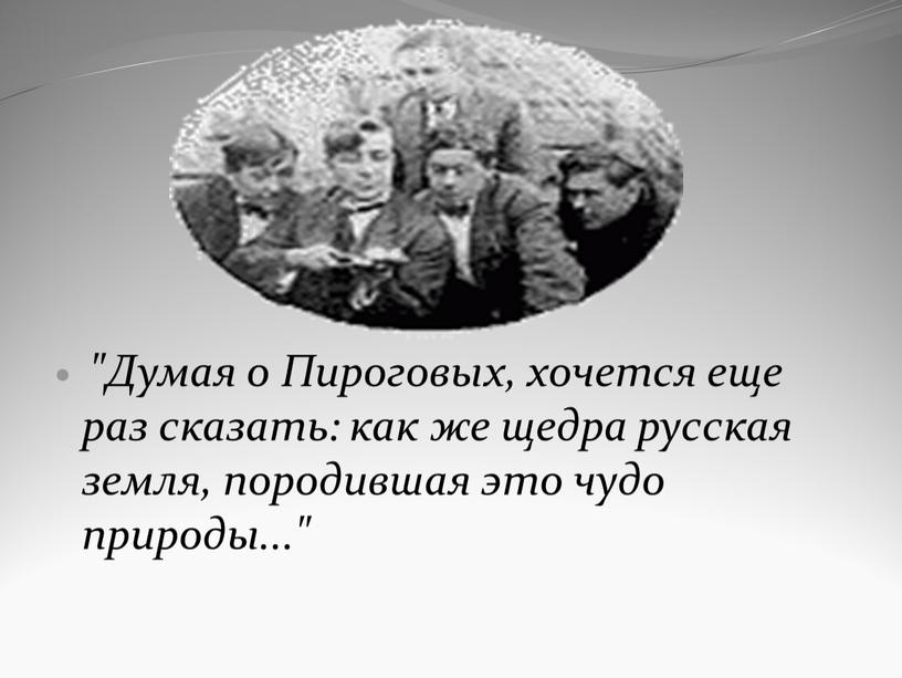 Думая о Пироговых, хочется еще раз сказать: как же щедра русская земля, породившая это чудо природы