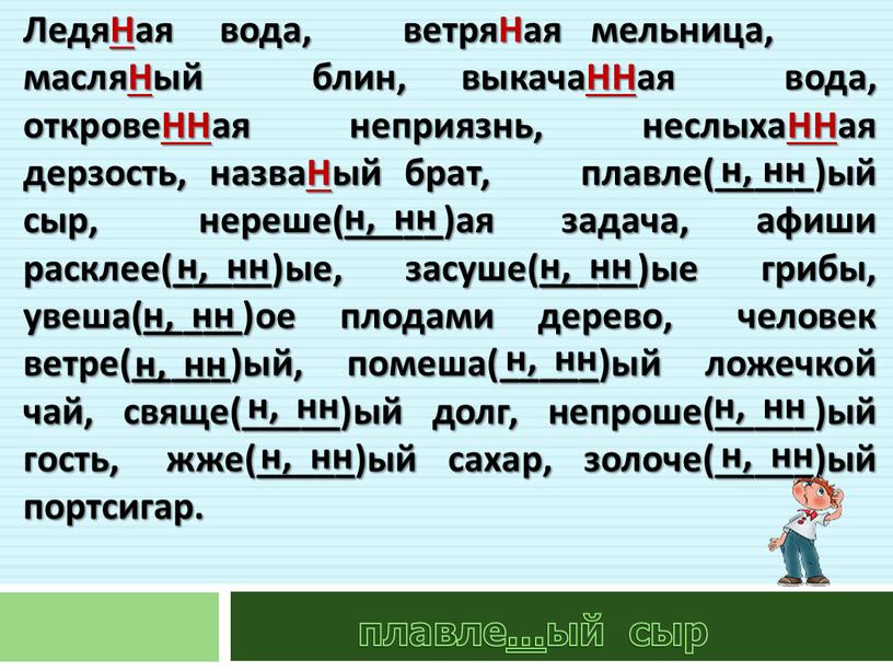 ЛедяНая вода, ветряНая мельница, масляНый блин, выкачаННая вода, откровеННая неприязнь, неслыхаННая дерзость, назваНый брат, плавле(_____)ый сыр, нереше(_____)ая задача, афиши расклее(_____)ые, засуше(_____)ые грибы, увеша(_____)ое плодами дерево,…