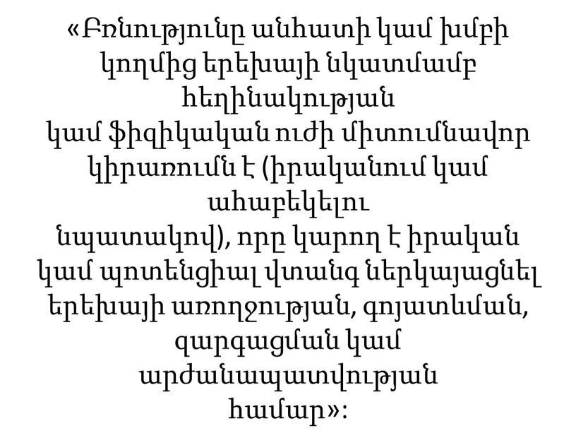 «Բռնությունը անհատի կամ խմբի կողմից երեխայի նկատմամբ հեղինակության կամ ֆիզիկական ուժի միտումնավոր կիրառումն է (իրականում կամ ահաբեկելու նպատակով), որը կարող է իրական կամ պոտենցիալ վտանգ…