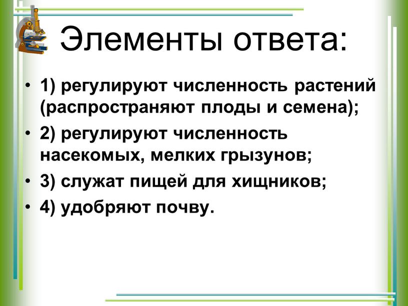 Элементы ответа: 1) регулируют численность растений (распространяют плоды и семена); 2) регулируют численность насекомых, мелких грызунов; 3) служат пищей для хищников; 4) удобряют почву