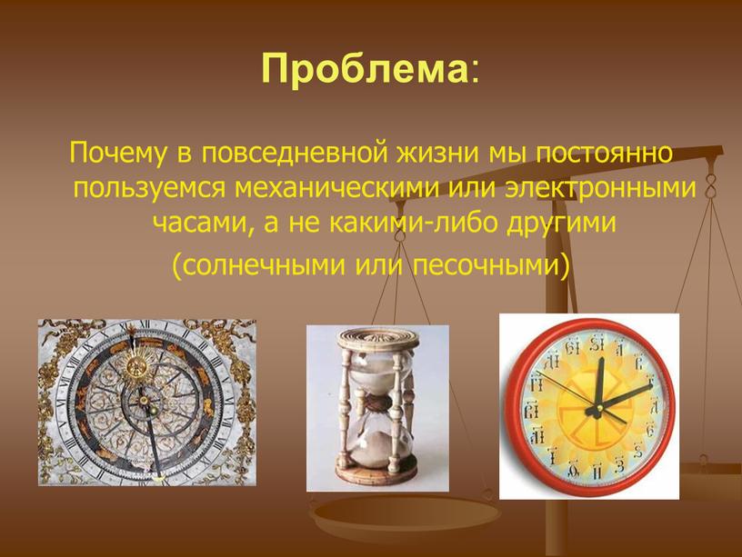 Проблема : Почему в повседневной жизни мы постоянно пользуемся механическими или электронными часами, а не какими-либо другими (солнечными или песочными)