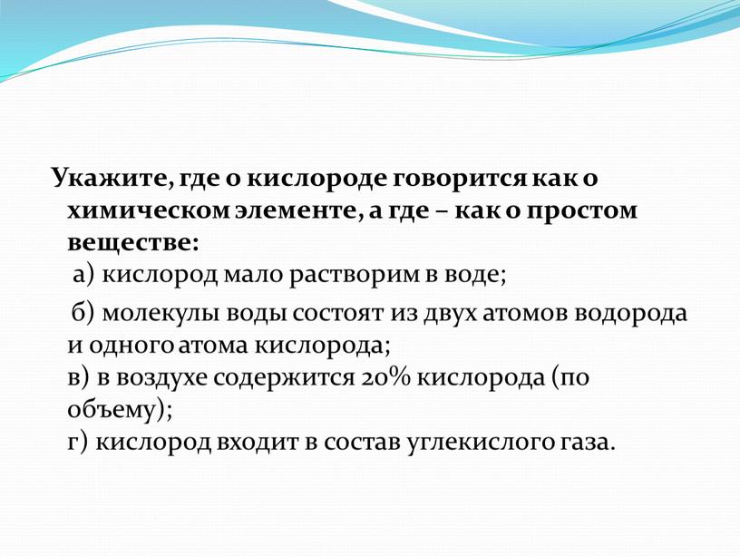 Укажите, где о кислороде говорится как о химическом элементе, а где – как о простом веществе: а) кислород мало растворим в воде; б) молекулы воды…