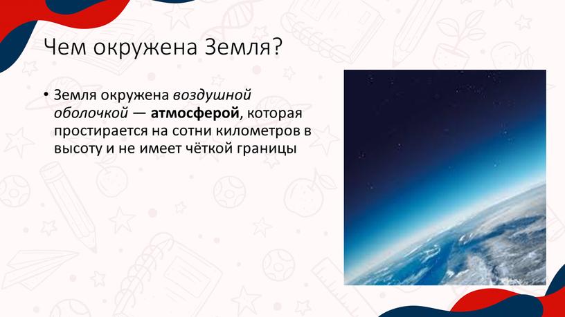 Чем окружена Земля? Земля окружена воздушной оболочкой — атмосферой , которая простирается на сотни километров в высоту и не имеет чёткой границы