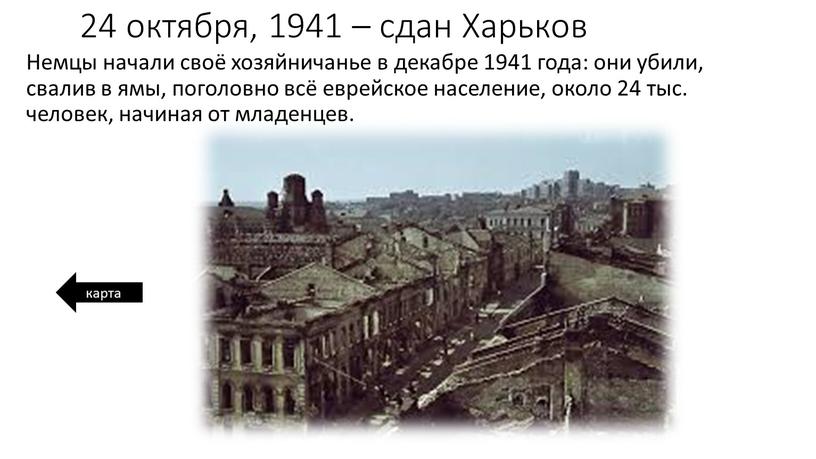Харьков Немцы начали своё хозяйничанье в декабре 1941 года: они убили, свалив в ямы, поголовно всё еврейское население, около 24 тыс
