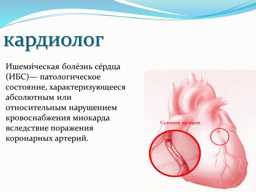 Ишеми́ческая боле́знь се́рдца (ИБС)— патологическое состояние, характеризующееся абсолютным или относительным нарушением кровоснабжения миокарда вследствие поражения коронарных артерий