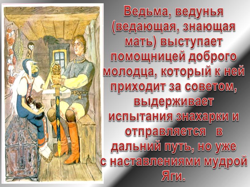 Ведьма, ведунья (ведающая, знающая мать) выступает помощницей доброго молодца, который к ней приходит за советом, выдерживает испытания знахарки и отправляется в дальний путь, но уже…