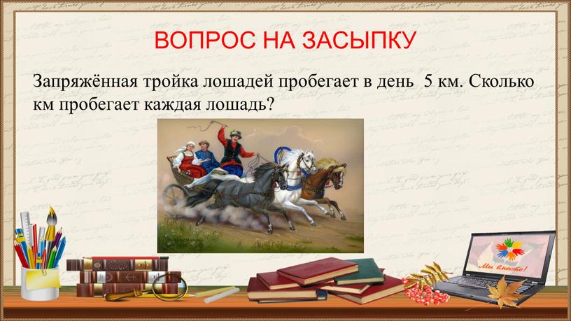 ВОПРОС НА ЗАСЫПКУ Запряжённая тройка лошадей пробегает в день 5 км