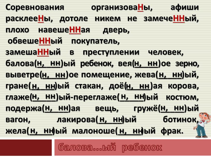 Соревнования организоваНы, афиши расклееНы, дотоле никем не замечеННый, плохо навешеННая дверь, обвешеННый покупатель, замешаННый в преступлении человек, балова(_____)ый ребенок, вея(_____)ое зерно, выветре(_____)ое помещение, жева(_____)ый, гране(_____)ый…