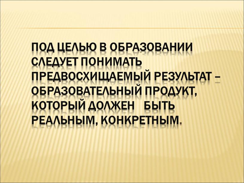 Под целью в образовании следует понимать предвосхищаемый результат – образовательный продукт, который должен быть реальным, конкретным