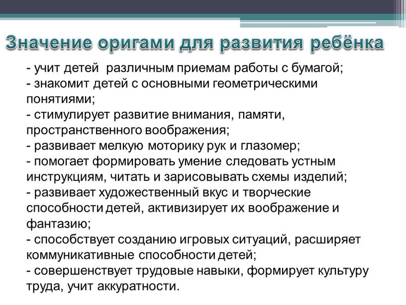 Значение оригами для развития ребёнка - учит детей различным приемам работы с бумагой; - знакомит детей с основными геометрическими понятиями; - стимулирует развитие внимания, памяти,…