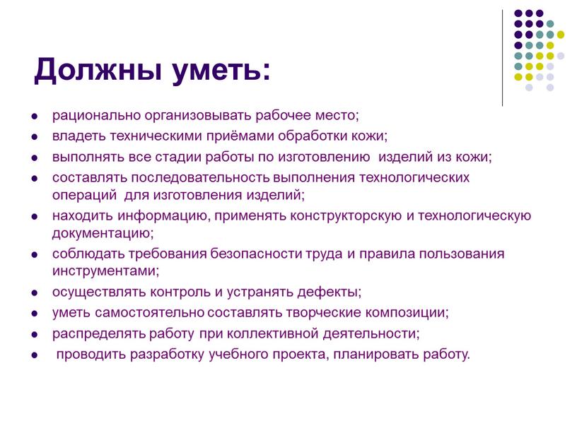 Должны уметь: рационально организовывать рабочее место; владеть техническими приёмами обработки кожи; выполнять все стадии работы по изготовлению изделий из кожи; составлять последовательность выполнения технологических операций…