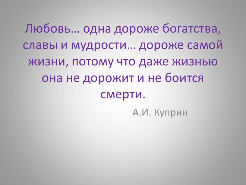 Любовь… одна дороже богатства, славы и мудрости… дороже самой жизни, потому что даже жизнью она не дорожит и не боится смерти