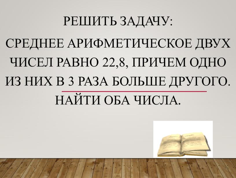 Решить задачу: Среднее арифметическое двух чисел равно 22,8, причем одно из них в 3 раза больше другого