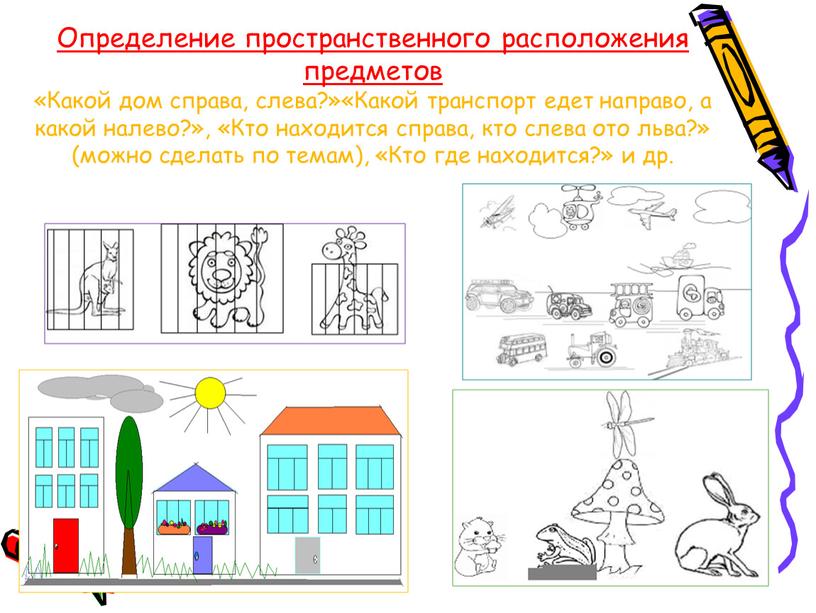 Определение пространственного расположения предметов «Какой дом справа, слева?»«Какой транспорт едет направо, а какой налево?», «Кто находится справа, кто слева ото льва?» (можно сделать по темам),…