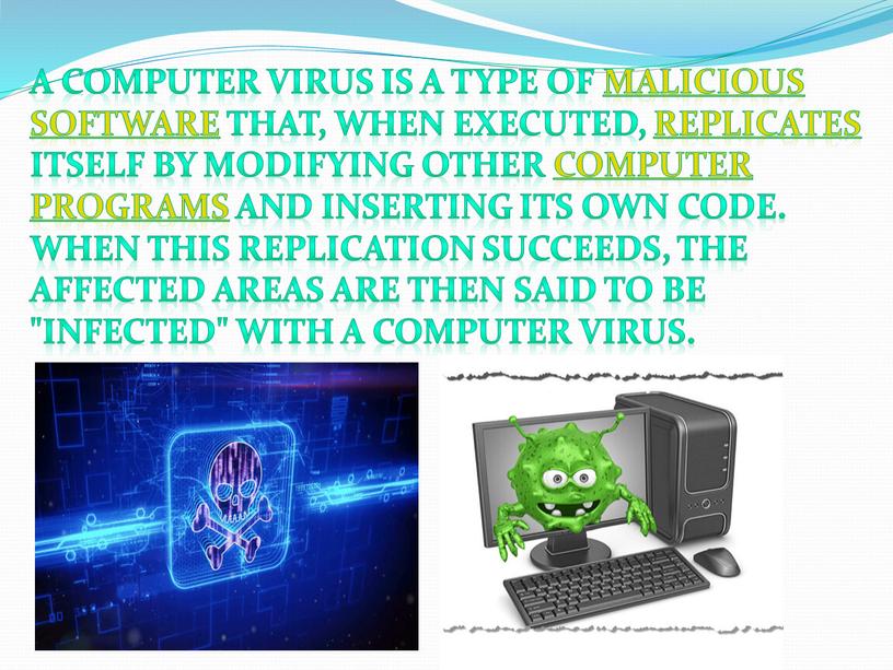 A computer virus is a type of malicious software that, when executed, replicates itself by modifying other computer programs and inserting its own code