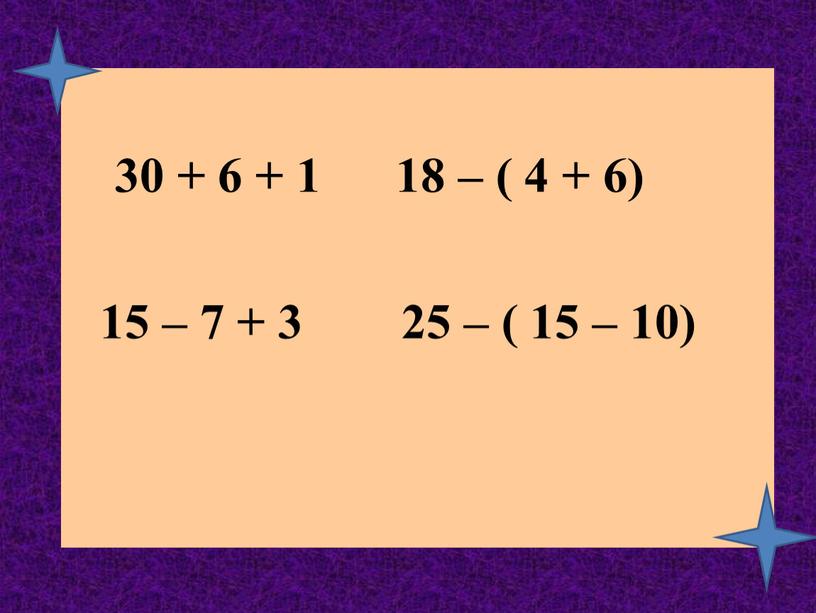 30 + 6 + 1 18 – ( 4 + 6) 15 – 7 + 3 25 – ( 15 – 10)