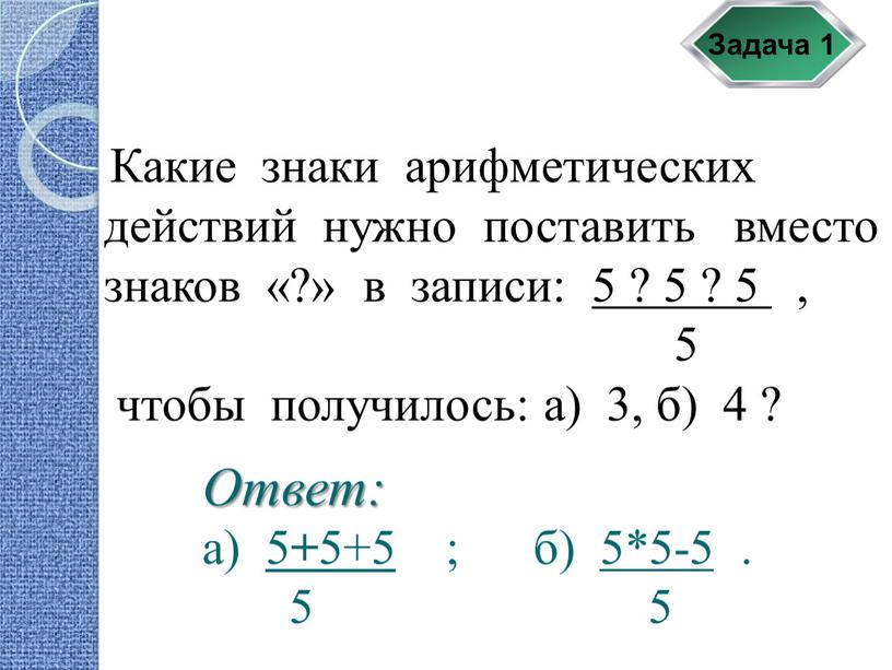Задача 1 Какие знаки арифметических действий нужно поставить вместо знаков «?» в записи: 5 ? 5 ? 5 , 5 чтобы получилось: а) 3, б)…