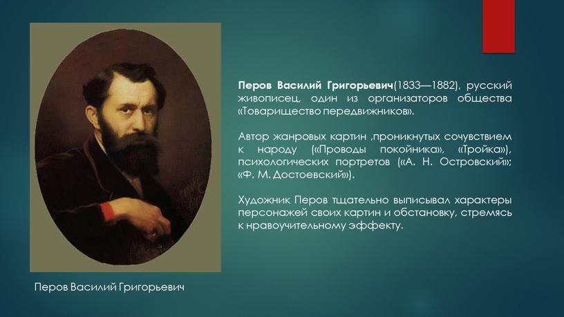 Перов Василий Григорьевич (1833—1882), русский живописец, один из организаторов общества «Товарищество передвижников»