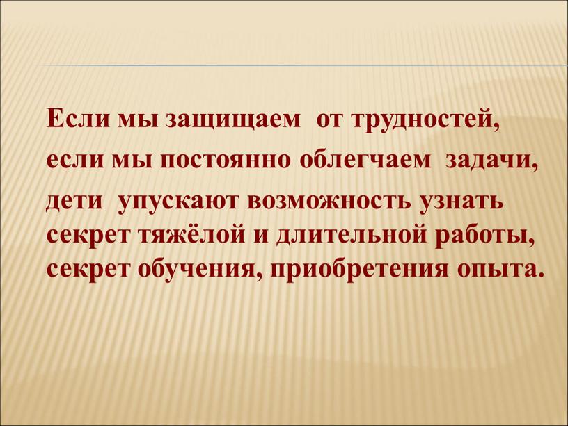 Если мы защищаем от трудностей, если мы постоянно облегчаем задачи, дети упускают возможность узнать секрет тяжёлой и длительной работы, секрет обучения, приобретения опыта