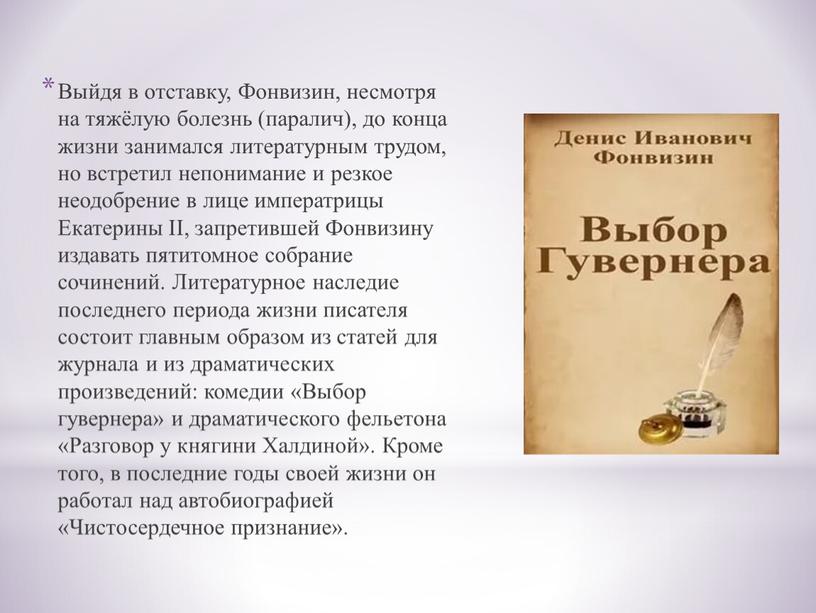 Выйдя в отставку, Фонвизин, несмотря на тяжёлую болезнь (паралич), до конца жизни занимался литературным трудом, но встретил непонимание и резкое неодобрение в лице императрицы