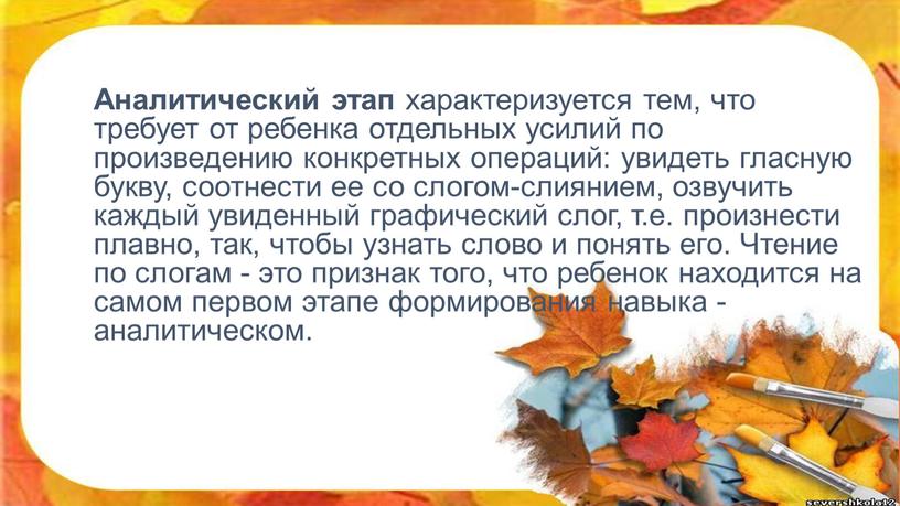 Аналитический этап характеризуется тем, что требует от ребенка отдельных усилий по произведению конкретных операций: увидеть гласную букву, соотнести ее со слогом-слиянием, озвучить каждый увиденный графический…