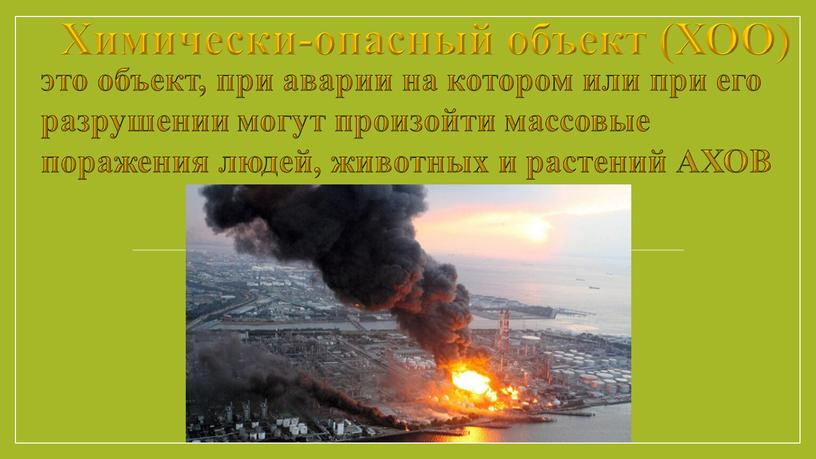 Химически-опасный объект (ХОО) это объект, при аварии на котором или при его разрушении могут произойти массовые поражения людей, животных и растений