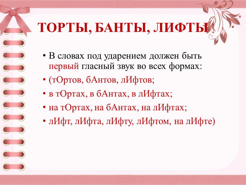 ТОРТЫ, БАНТЫ, ЛИФТЫ В словах под ударением должен быть первый гласный звук во всех формах: (тОртов, бАнтов, лИфтов; в тОртах, в бАнтах, в лИфтах; на…