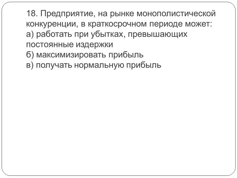 Предприятие, на рынке монополистической конкуренции, в краткосрочном периоде может: а) работать при убытках, превышающих постоянные издержки б) максимизировать прибыль в) получать нормальную прибыль