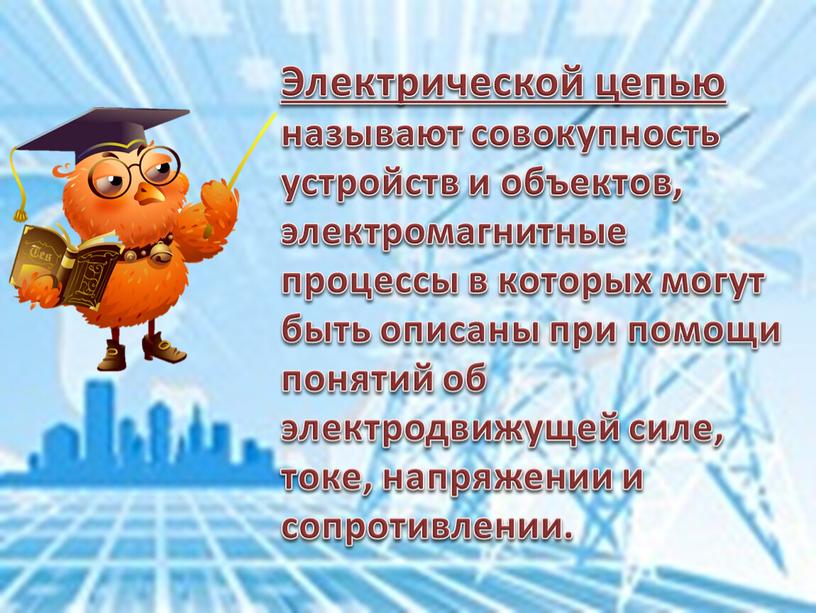 Электрической цепью называют совокупность устройств и объектов, электромагнитные процессы в которых могут быть описаны при помощи понятий об электродвижущей силе, токе, напряжении и сопротивлении